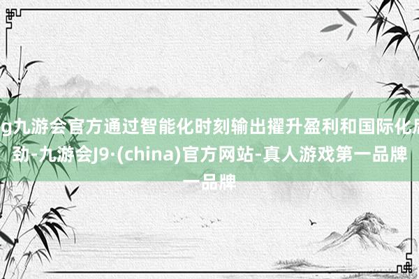 ag九游会官方通过智能化时刻输出擢升盈利和国际化后劲-九游会J9·(china)官方网站-真人游戏第一品牌