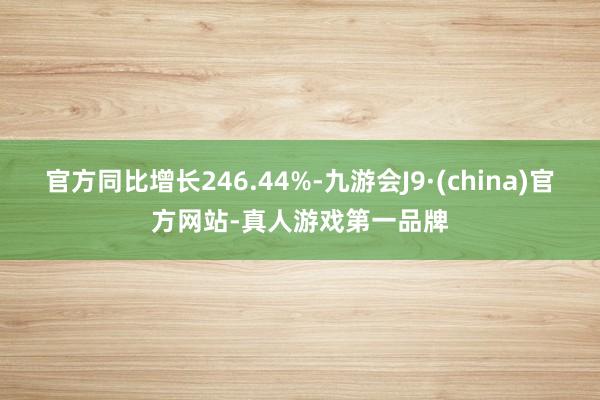 官方同比增长246.44%-九游会J9·(china)官方网站-真人游戏第一品牌