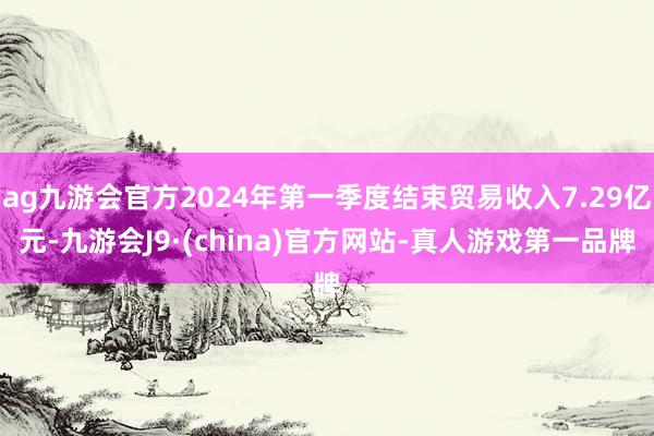 ag九游会官方2024年第一季度结束贸易收入7.29亿元-九游会J9·(china)官方网站-真人游戏第一品牌