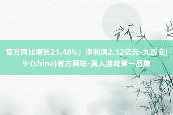 官方同比增长23.48%；净利润2.52亿元-九游会J9·(china)官方网站-真人游戏第一品牌