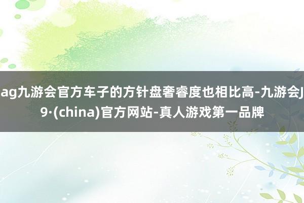 ag九游会官方车子的方针盘奢睿度也相比高-九游会J9·(china)官方网站-真人游戏第一品牌