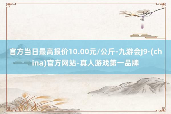 官方当日最高报价10.00元/公斤-九游会J9·(china)官方网站-真人游戏第一品牌