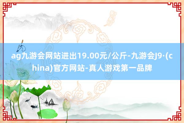 ag九游会网站进出19.00元/公斤-九游会J9·(china)官方网站-真人游戏第一品牌