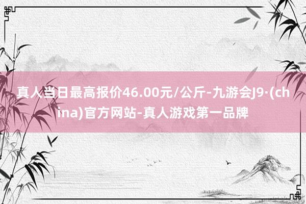 真人当日最高报价46.00元/公斤-九游会J9·(china)官方网站-真人游戏第一品牌