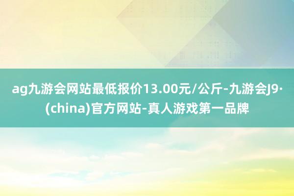 ag九游会网站最低报价13.00元/公斤-九游会J9·(china)官方网站-真人游戏第一品牌