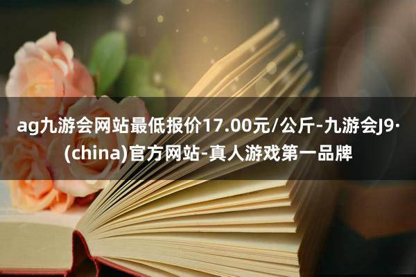 ag九游会网站最低报价17.00元/公斤-九游会J9·(china)官方网站-真人游戏第一品牌