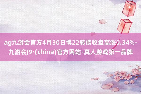 ag九游会官方4月30日博22转债收盘高涨0.34%-九游会J9·(china)官方网站-真人游戏第一品牌