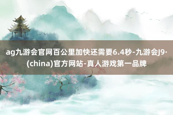 ag九游会官网百公里加快还需要6.4秒-九游会J9·(china)官方网站-真人游戏第一品牌