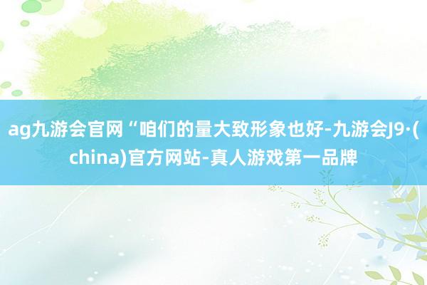 ag九游会官网“咱们的量大致形象也好-九游会J9·(china)官方网站-真人游戏第一品牌