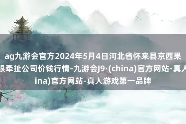 ag九游会官方2024年5月4日河北省怀来县京西果菜批发市集有限牵扯公司价钱行情-九游会J9·(china)官方网站-真人游戏第一品牌