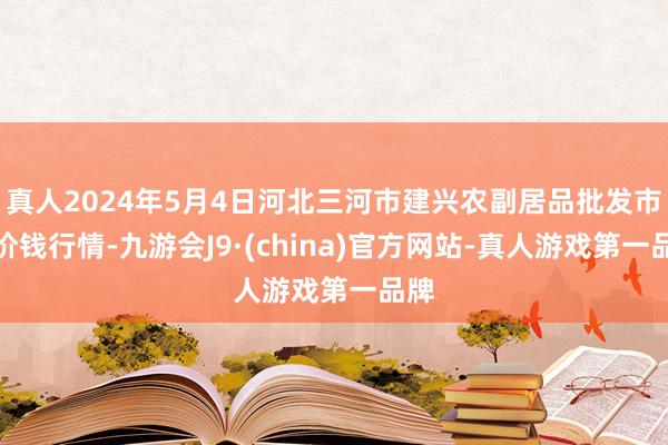 真人2024年5月4日河北三河市建兴农副居品批发市集价钱行情-九游会J9·(china)官方网站-真人游戏第一品牌