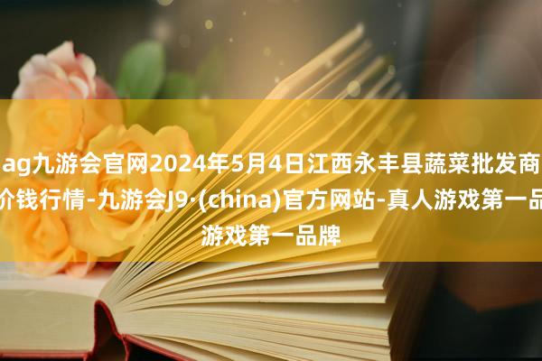 ag九游会官网2024年5月4日江西永丰县蔬菜批发商场价钱行情-九游会J9·(china)官方网站-真人游戏第一品牌