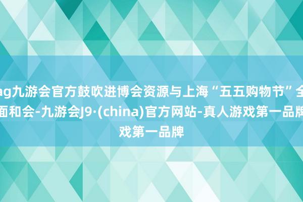 ag九游会官方鼓吹进博会资源与上海“五五购物节”全面和会-九游会J9·(china)官方网站-真人游戏第一品牌