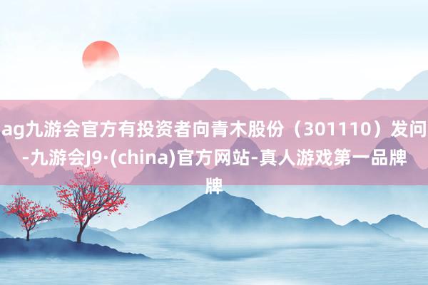 ag九游会官方有投资者向青木股份（301110）发问-九游会J9·(china)官方网站-真人游戏第一品牌