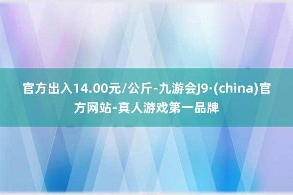 官方出入14.00元/公斤-九游会J9·(china)官方网站-真人游戏第一品牌