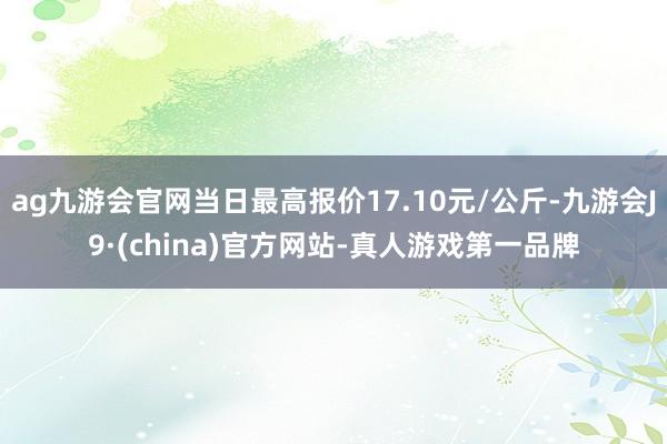 ag九游会官网当日最高报价17.10元/公斤-九游会J9·(china)官方网站-真人游戏第一品牌