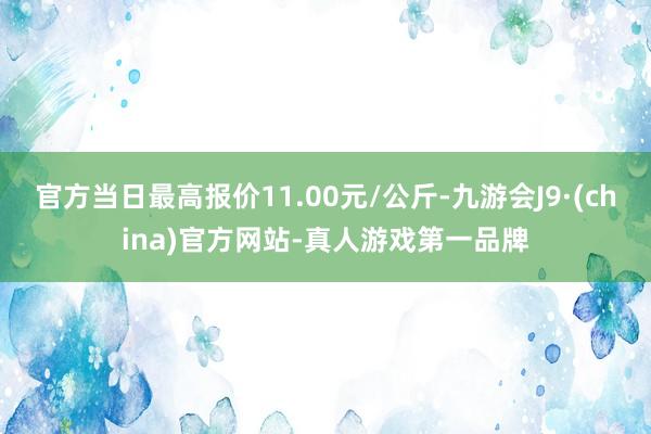 官方当日最高报价11.00元/公斤-九游会J9·(china)官方网站-真人游戏第一品牌