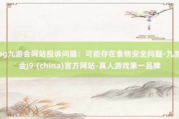 ag九游会网站投诉问题：可能存在食物安全问题-九游会J9·(china)官方网站-真人游戏第一品牌