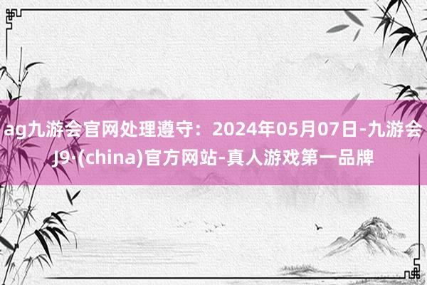 ag九游会官网处理遵守：2024年05月07日-九游会J9·(china)官方网站-真人游戏第一品牌