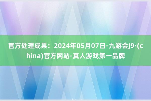 官方处理成果：2024年05月07日-九游会J9·(china)官方网站-真人游戏第一品牌