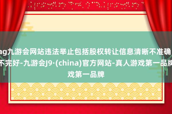 ag九游会网站违法举止包括股权转让信息清晰不准确、不完好-九游会J9·(china)官方网站-真人游戏第一品牌