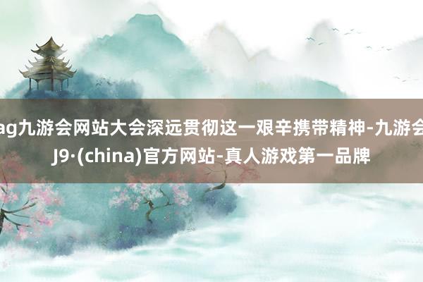 ag九游会网站大会深远贯彻这一艰辛携带精神-九游会J9·(china)官方网站-真人游戏第一品牌