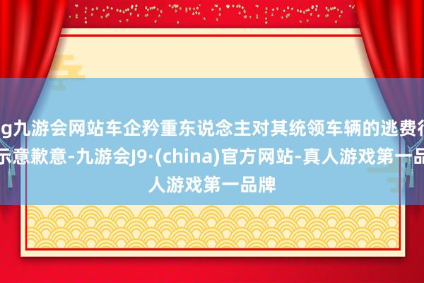 ag九游会网站车企矜重东说念主对其统领车辆的逃费行径示意歉意-九游会J9·(china)官方网站-真人游戏第一品牌