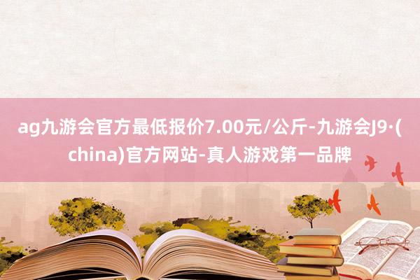 ag九游会官方最低报价7.00元/公斤-九游会J9·(china)官方网站-真人游戏第一品牌