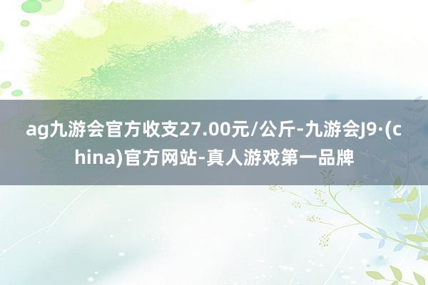 ag九游会官方收支27.00元/公斤-九游会J9·(china)官方网站-真人游戏第一品牌