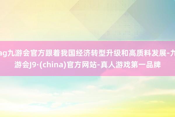 ag九游会官方跟着我国经济转型升级和高质料发展-九游会J9·(china)官方网站-真人游戏第一品牌