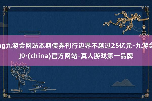 ag九游会网站本期债券刊行边界不越过25亿元-九游会J9·(china)官方网站-真人游戏第一品牌