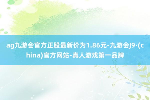 ag九游会官方正股最新价为1.86元-九游会J9·(china)官方网站-真人游戏第一品牌