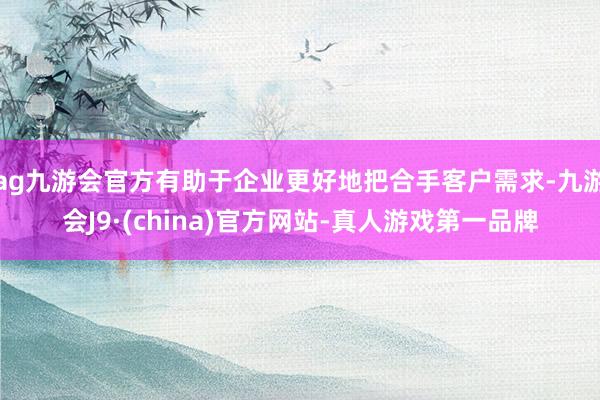 ag九游会官方有助于企业更好地把合手客户需求-九游会J9·(china)官方网站-真人游戏第一品牌