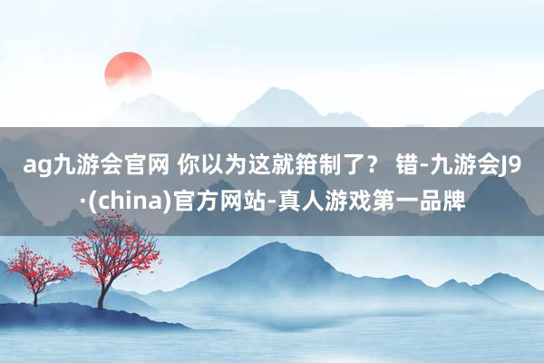 ag九游会官网 　　你以为这就箝制了？ 　　错-九游会J9·(china)官方网站-真人游戏第一品牌