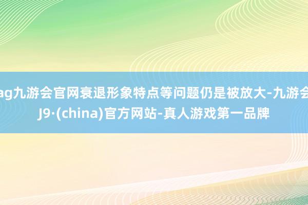 ag九游会官网衰退形象特点等问题仍是被放大-九游会J9·(china)官方网站-真人游戏第一品牌