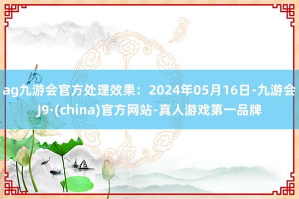 ag九游会官方处理效果：2024年05月16日-九游会J9·(china)官方网站-真人游戏第一品牌