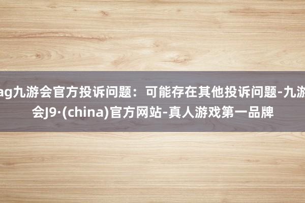 ag九游会官方投诉问题：可能存在其他投诉问题-九游会J9·(china)官方网站-真人游戏第一品牌