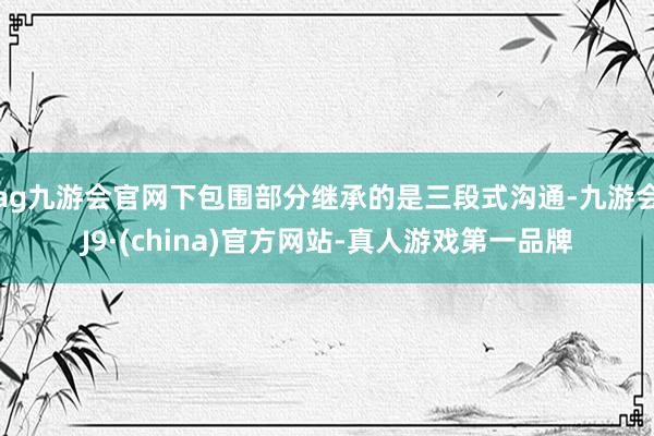 ag九游会官网下包围部分继承的是三段式沟通-九游会J9·(china)官方网站-真人游戏第一品牌