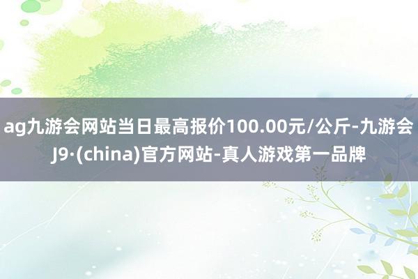 ag九游会网站当日最高报价100.00元/公斤-九游会J9·(china)官方网站-真人游戏第一品牌