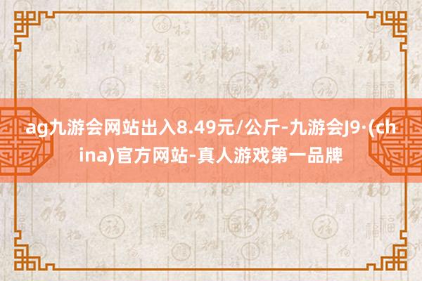 ag九游会网站出入8.49元/公斤-九游会J9·(china)官方网站-真人游戏第一品牌