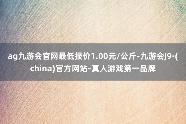 ag九游会官网最低报价1.00元/公斤-九游会J9·(china)官方网站-真人游戏第一品牌