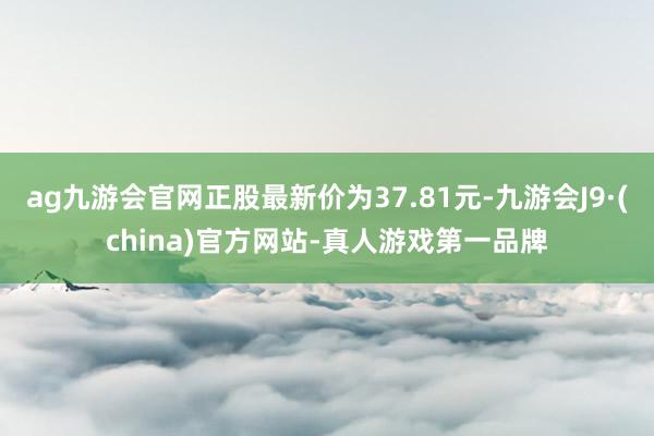 ag九游会官网正股最新价为37.81元-九游会J9·(china)官方网站-真人游戏第一品牌