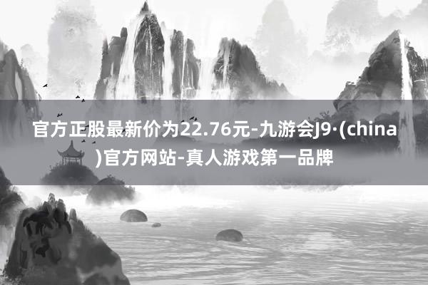 官方正股最新价为22.76元-九游会J9·(china)官方网站-真人游戏第一品牌