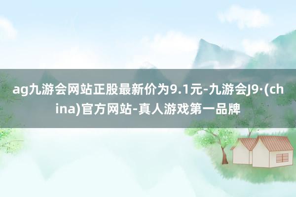 ag九游会网站正股最新价为9.1元-九游会J9·(china)官方网站-真人游戏第一品牌