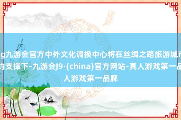 ag九游会官方中外文化调换中心将在丝绸之路旅游城市定约支撑下-九游会J9·(china)官方网站-真人游戏第一品牌