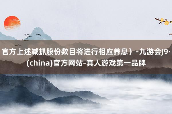 官方上述减抓股份数目将进行相应养息）-九游会J9·(china)官方网站-真人游戏第一品牌