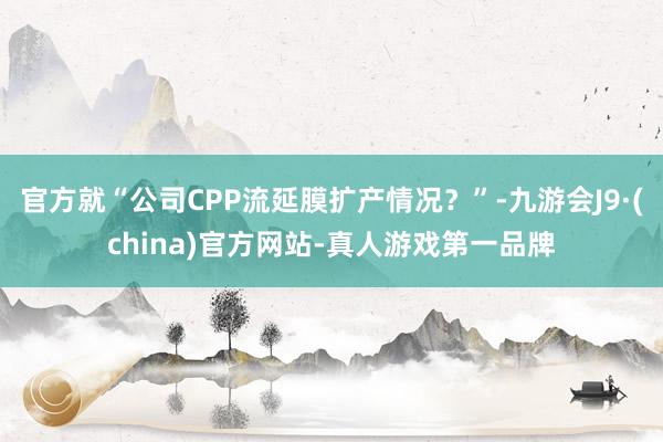 官方就“公司CPP流延膜扩产情况？”-九游会J9·(china)官方网站-真人游戏第一品牌