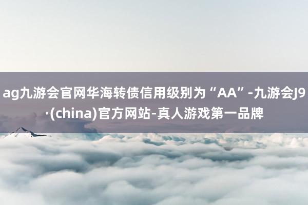 ag九游会官网华海转债信用级别为“AA”-九游会J9·(china)官方网站-真人游戏第一品牌