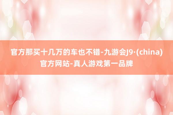 官方那买十几万的车也不错-九游会J9·(china)官方网站-真人游戏第一品牌