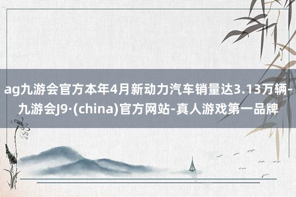 ag九游会官方本年4月新动力汽车销量达3.13万辆-九游会J9·(china)官方网站-真人游戏第一品牌